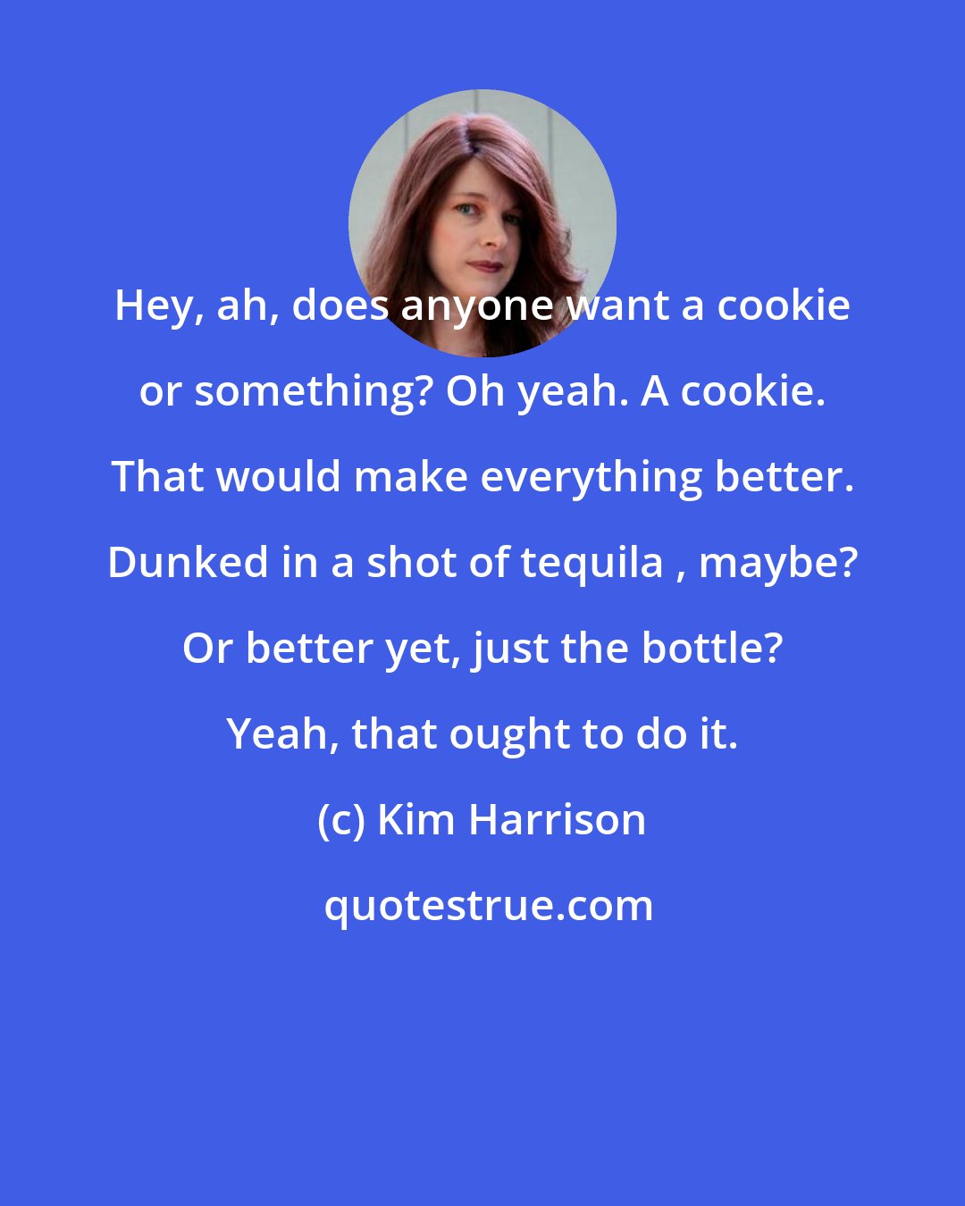 Kim Harrison: Hey, ah, does anyone want a cookie or something? Oh yeah. A cookie. That would make everything better. Dunked in a shot of tequila , maybe? Or better yet, just the bottle? Yeah, that ought to do it.