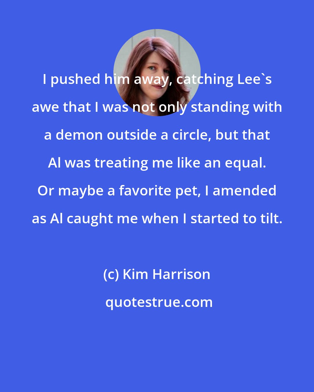 Kim Harrison: I pushed him away, catching Lee's awe that I was not only standing with a demon outside a circle, but that Al was treating me like an equal. Or maybe a favorite pet, I amended as Al caught me when I started to tilt.