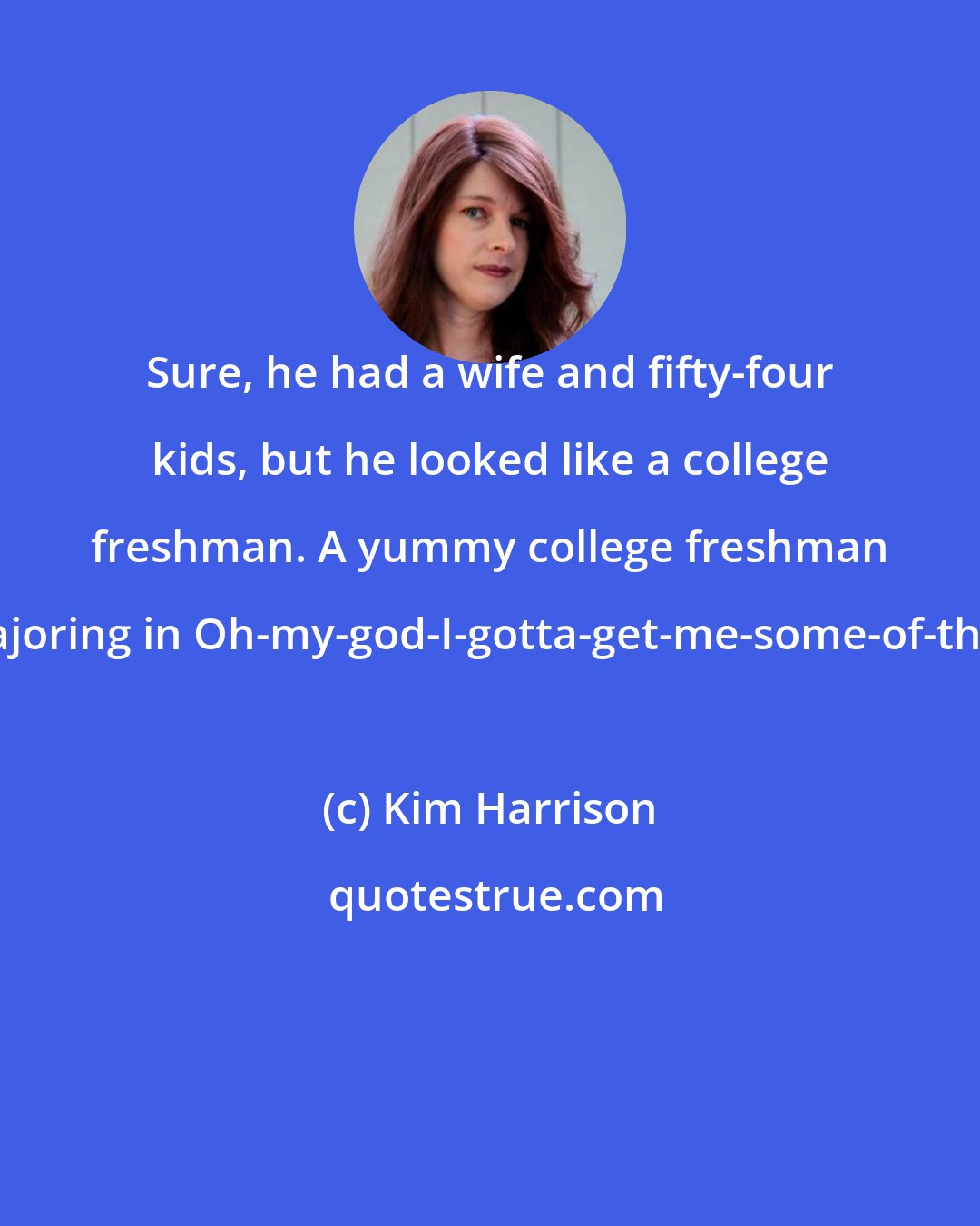 Kim Harrison: Sure, he had a wife and fifty-four kids, but he looked like a college freshman. A yummy college freshman majoring in Oh-my-god-I-gotta-get-me-some-of-that.