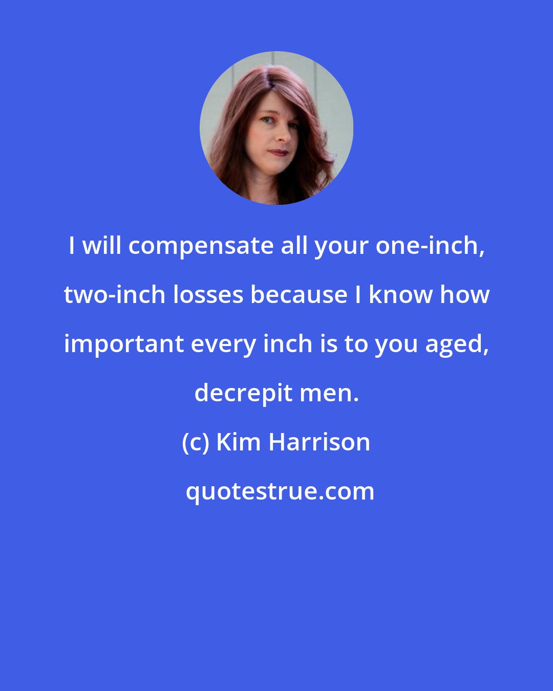 Kim Harrison: I will compensate all your one-inch, two-inch losses because I know how important every inch is to you aged, decrepit men.