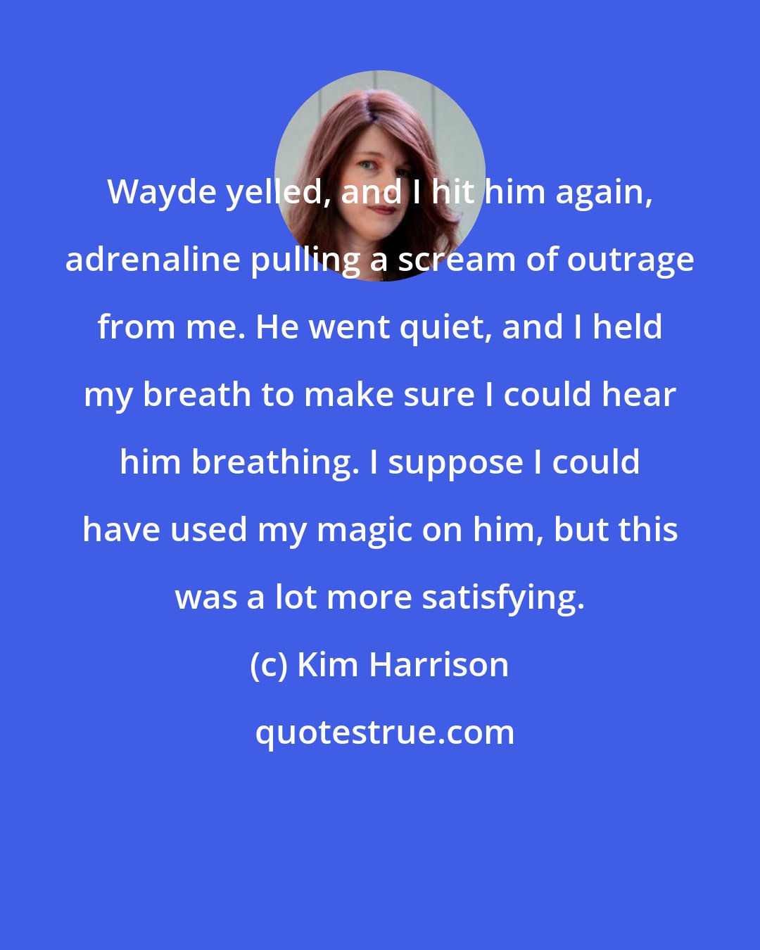 Kim Harrison: Wayde yelled, and I hit him again, adrenaline pulling a scream of outrage from me. He went quiet, and I held my breath to make sure I could hear him breathing. I suppose I could have used my magic on him, but this was a lot more satisfying.