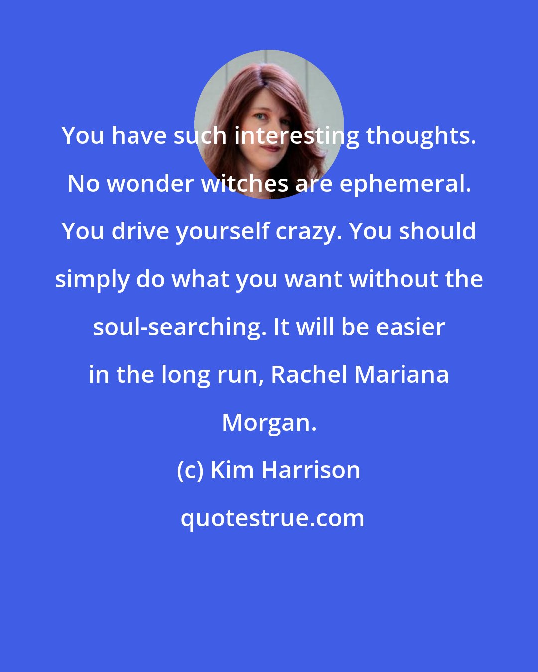 Kim Harrison: You have such interesting thoughts. No wonder witches are ephemeral. You drive yourself crazy. You should simply do what you want without the soul-searching. It will be easier in the long run, Rachel Mariana Morgan.