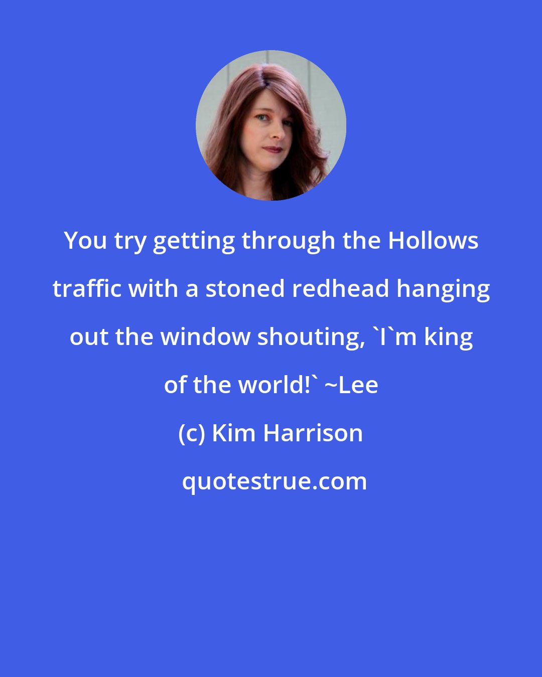 Kim Harrison: You try getting through the Hollows traffic with a stoned redhead hanging out the window shouting, 'I'm king of the world!' ~Lee