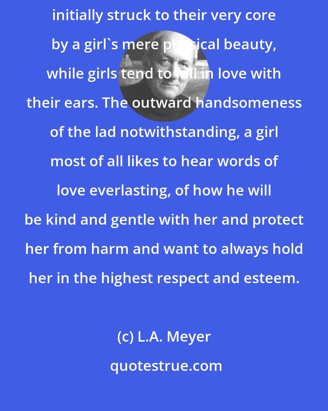 L.A. Meyer: It is said that boys fall in love with their eyes, because they can be initially struck to their very core by a girl's mere physical beauty, while girls tend to fall in love with their ears. The outward handsomeness of the lad notwithstanding, a girl most of all likes to hear words of love everlasting, of how he will be kind and gentle with her and protect her from harm and want to always hold her in the highest respect and esteem.