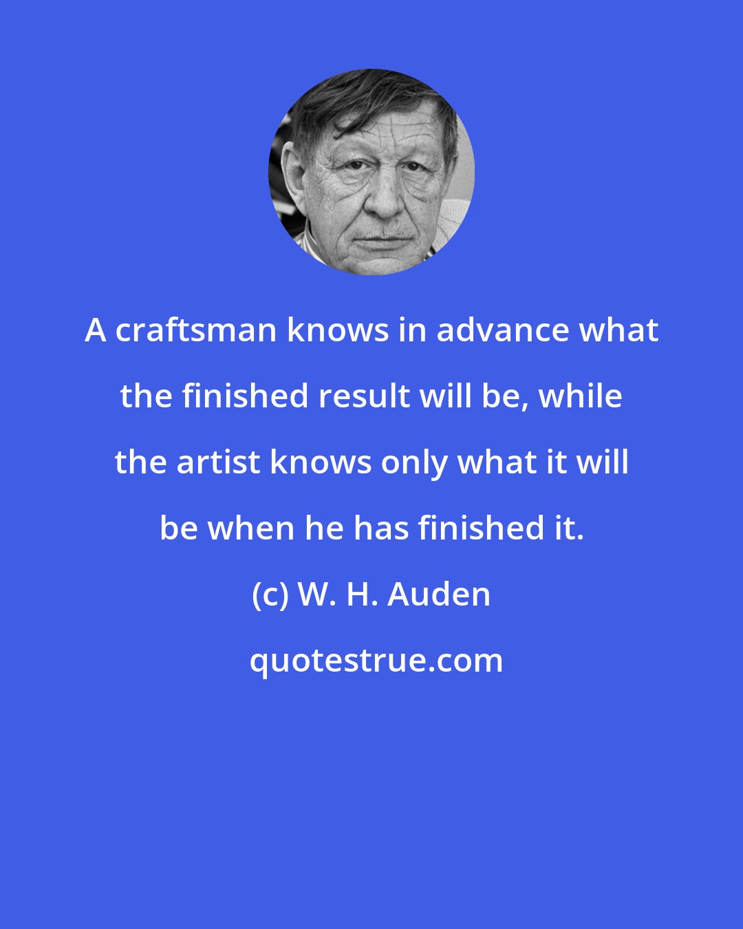 W. H. Auden: A craftsman knows in advance what the finished result will be, while the artist knows only what it will be when he has finished it.