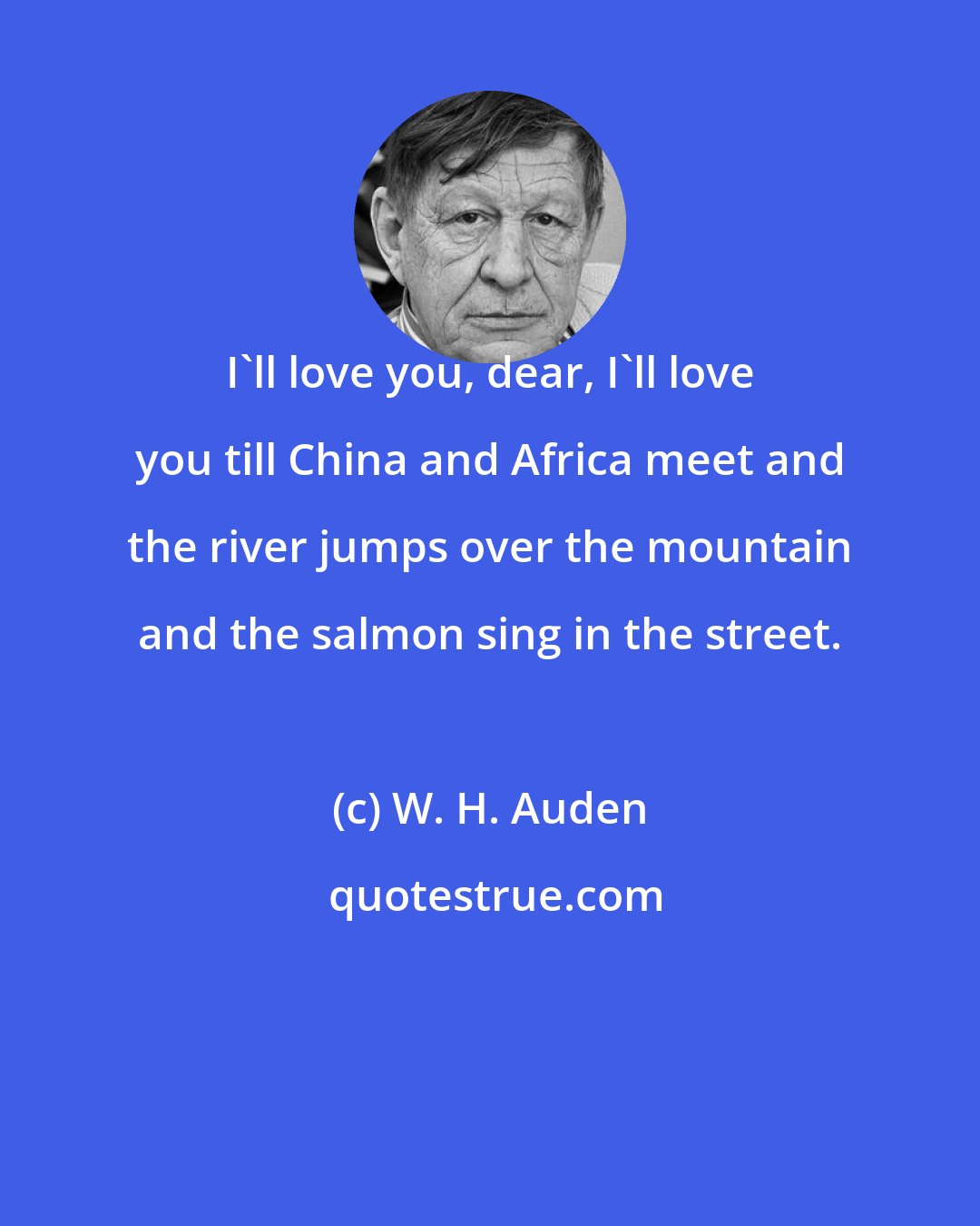 W. H. Auden: I'll love you, dear, I'll love you till China and Africa meet and the river jumps over the mountain and the salmon sing in the street.