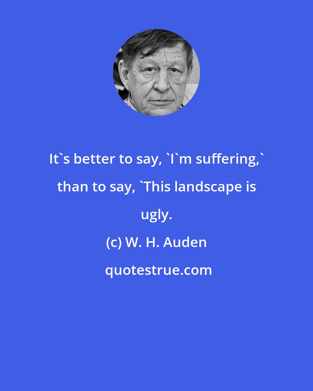 W. H. Auden: It's better to say, 'I'm suffering,' than to say, 'This landscape is ugly.