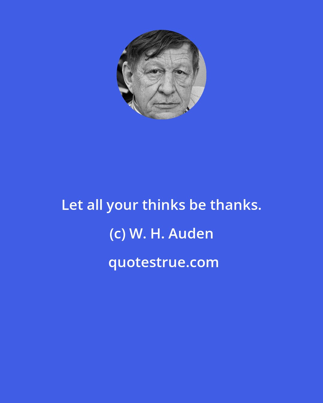 W. H. Auden: Let all your thinks be thanks.