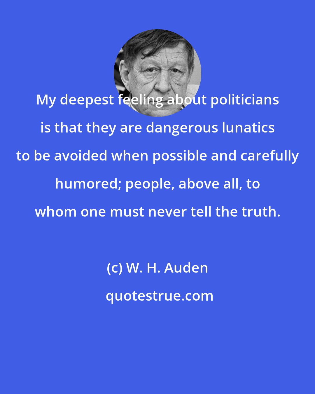 W. H. Auden: My deepest feeling about politicians is that they are dangerous lunatics to be avoided when possible and carefully humored; people, above all, to whom one must never tell the truth.