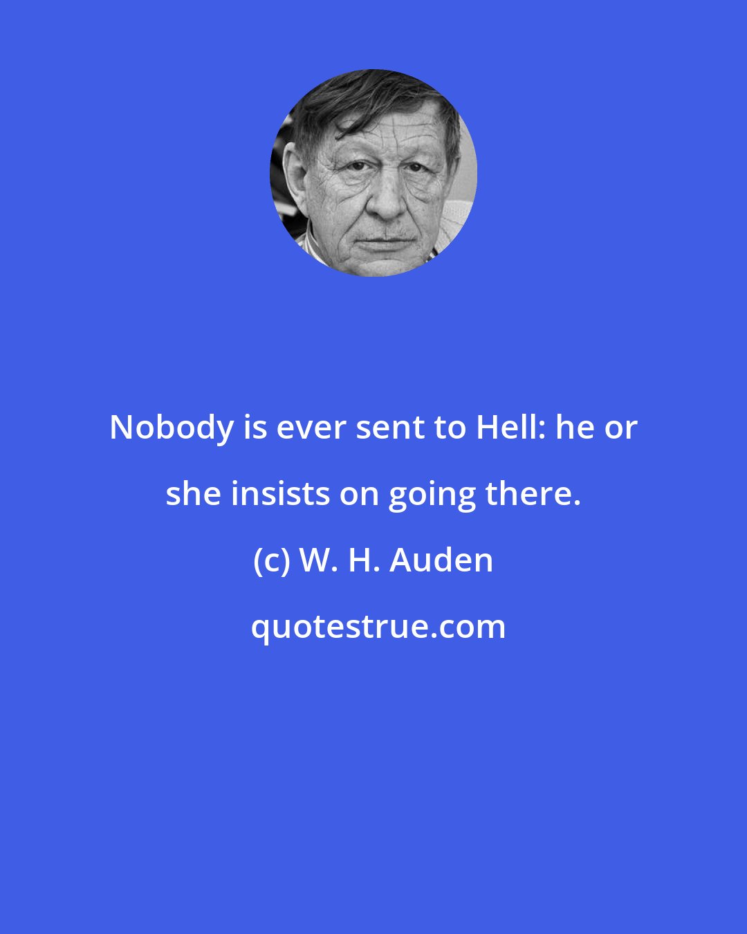 W. H. Auden: Nobody is ever sent to Hell: he or she insists on going there.