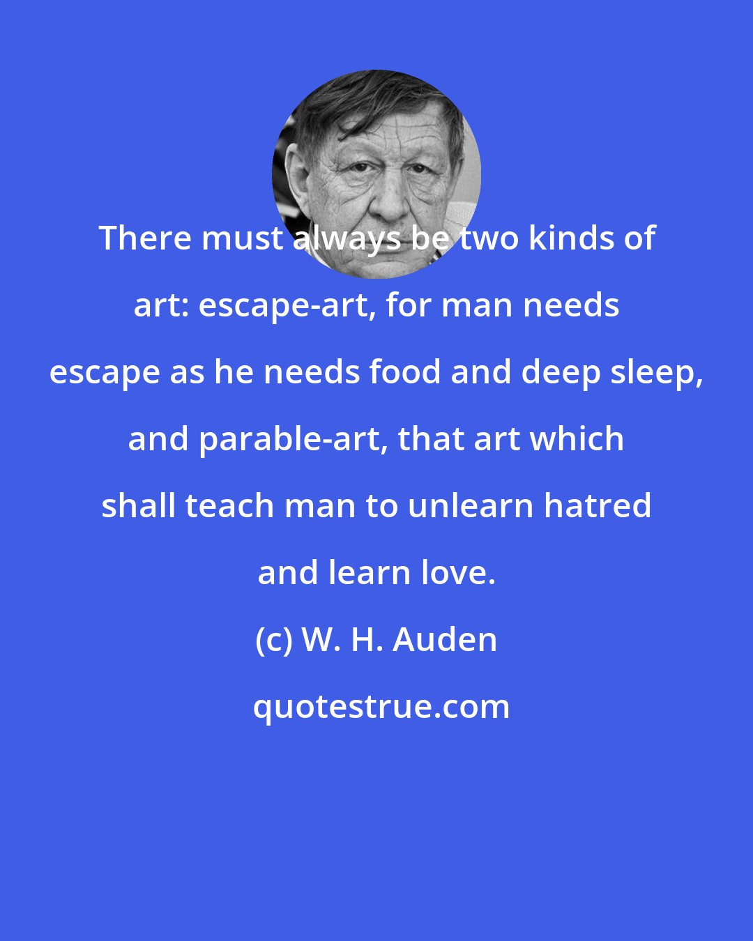 W. H. Auden: There must always be two kinds of art: escape-art, for man needs escape as he needs food and deep sleep, and parable-art, that art which shall teach man to unlearn hatred and learn love.