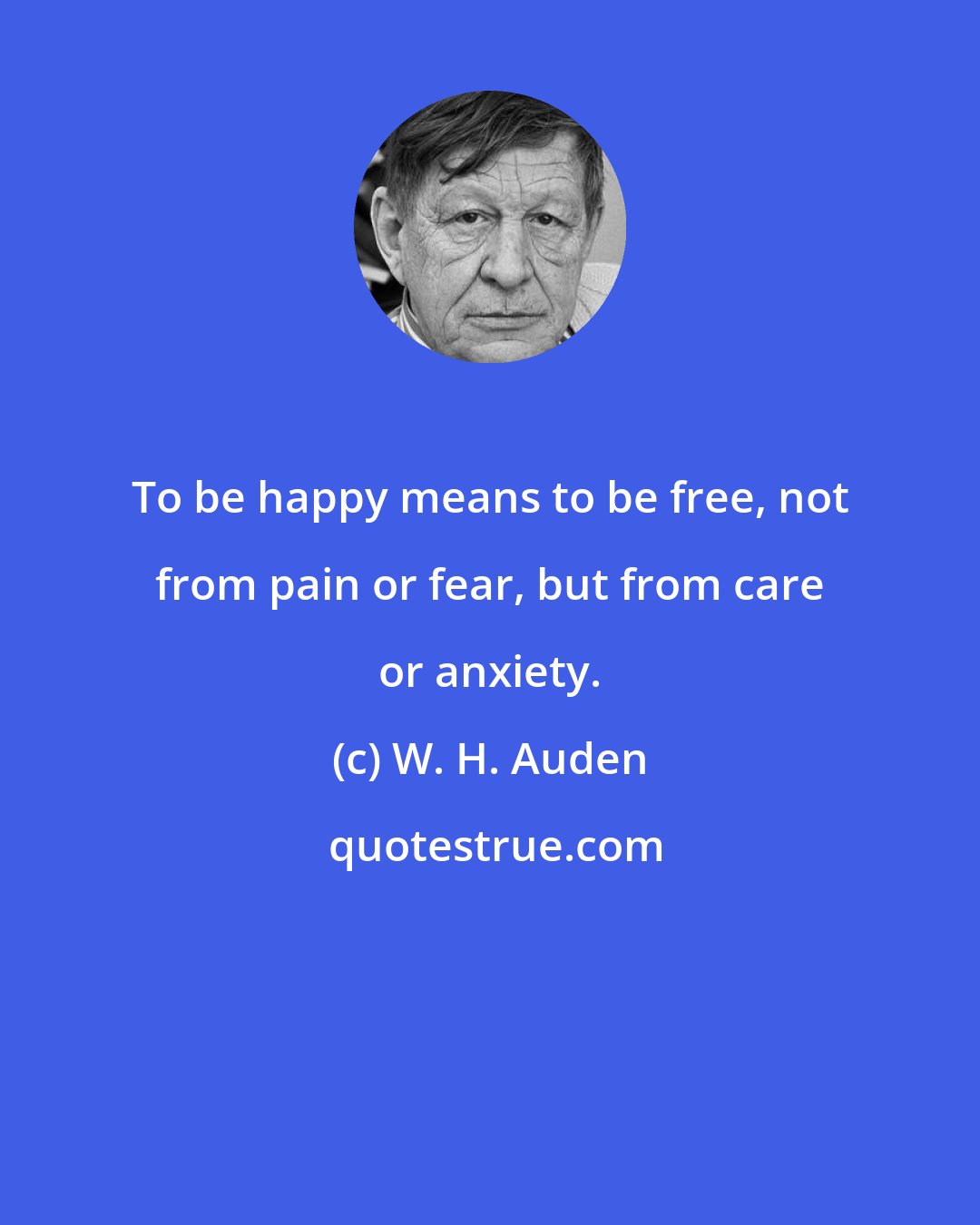 W. H. Auden: To be happy means to be free, not from pain or fear, but from care or anxiety.