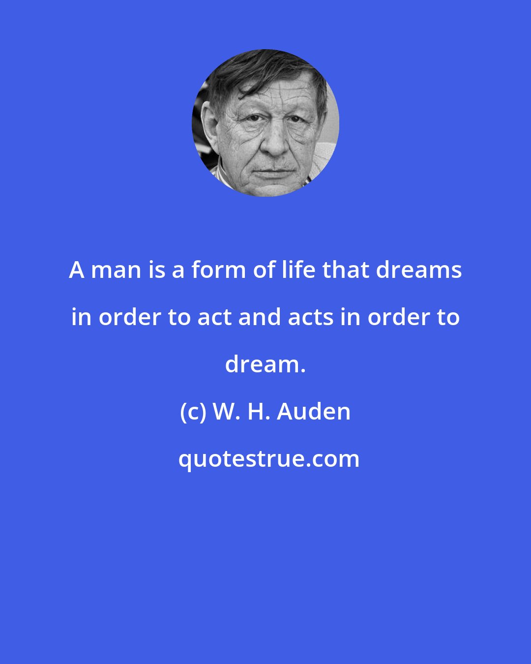 W. H. Auden: A man is a form of life that dreams in order to act and acts in order to dream.