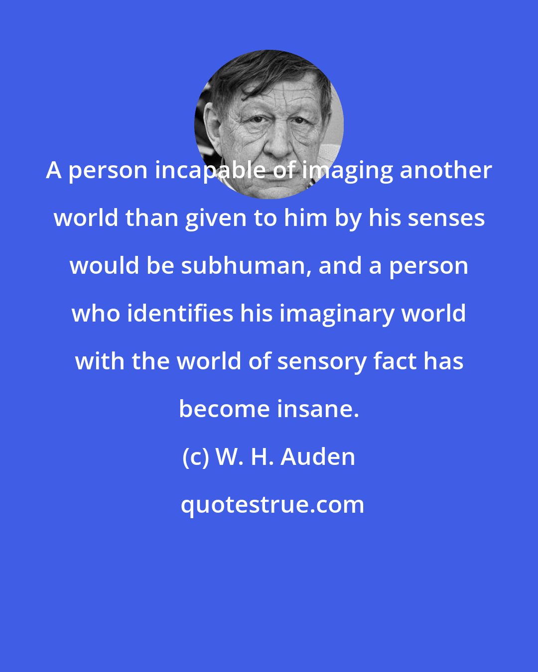 W. H. Auden: A person incapable of imaging another world than given to him by his senses would be subhuman, and a person who identifies his imaginary world with the world of sensory fact has become insane.