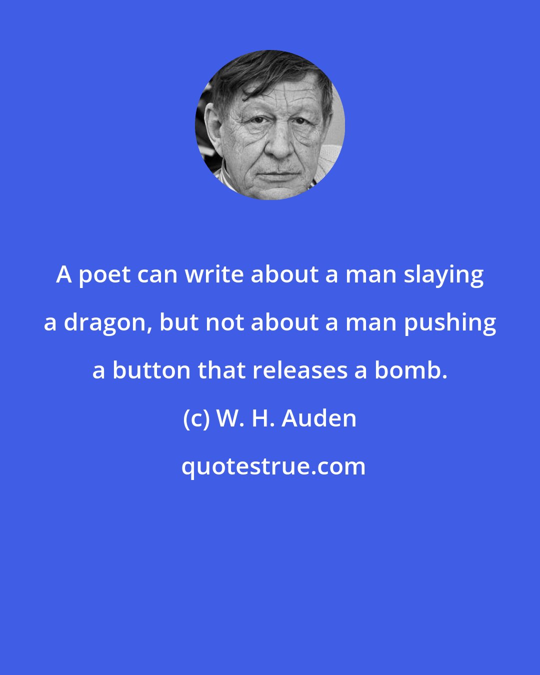 W. H. Auden: A poet can write about a man slaying a dragon, but not about a man pushing a button that releases a bomb.