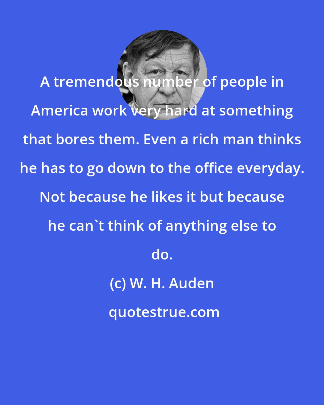 W. H. Auden: A tremendous number of people in America work very hard at something that bores them. Even a rich man thinks he has to go down to the office everyday. Not because he likes it but because he can't think of anything else to do.