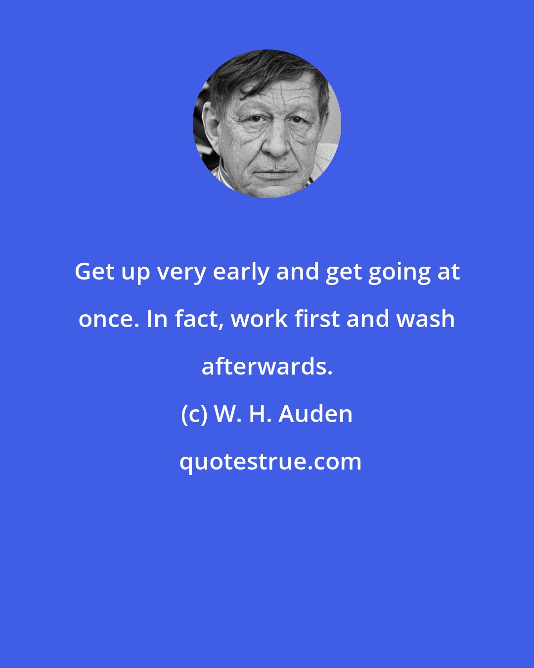 W. H. Auden: Get up very early and get going at once. In fact, work first and wash afterwards.