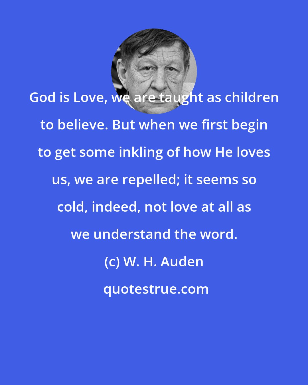 W. H. Auden: God is Love, we are taught as children to believe. But when we first begin to get some inkling of how He loves us, we are repelled; it seems so cold, indeed, not love at all as we understand the word.
