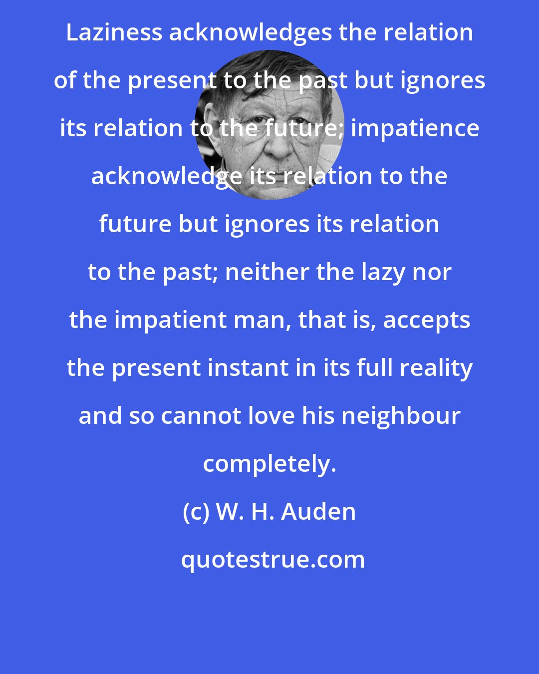 W. H. Auden: Laziness acknowledges the relation of the present to the past but ignores its relation to the future; impatience acknowledge its relation to the future but ignores its relation to the past; neither the lazy nor the impatient man, that is, accepts the present instant in its full reality and so cannot love his neighbour completely.