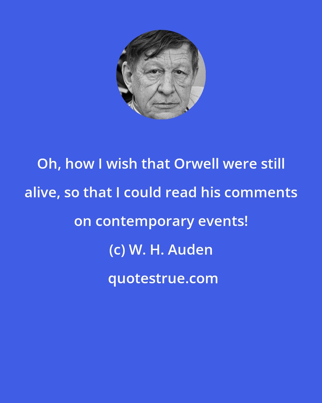 W. H. Auden: Oh, how I wish that Orwell were still alive, so that I could read his comments on contemporary events!