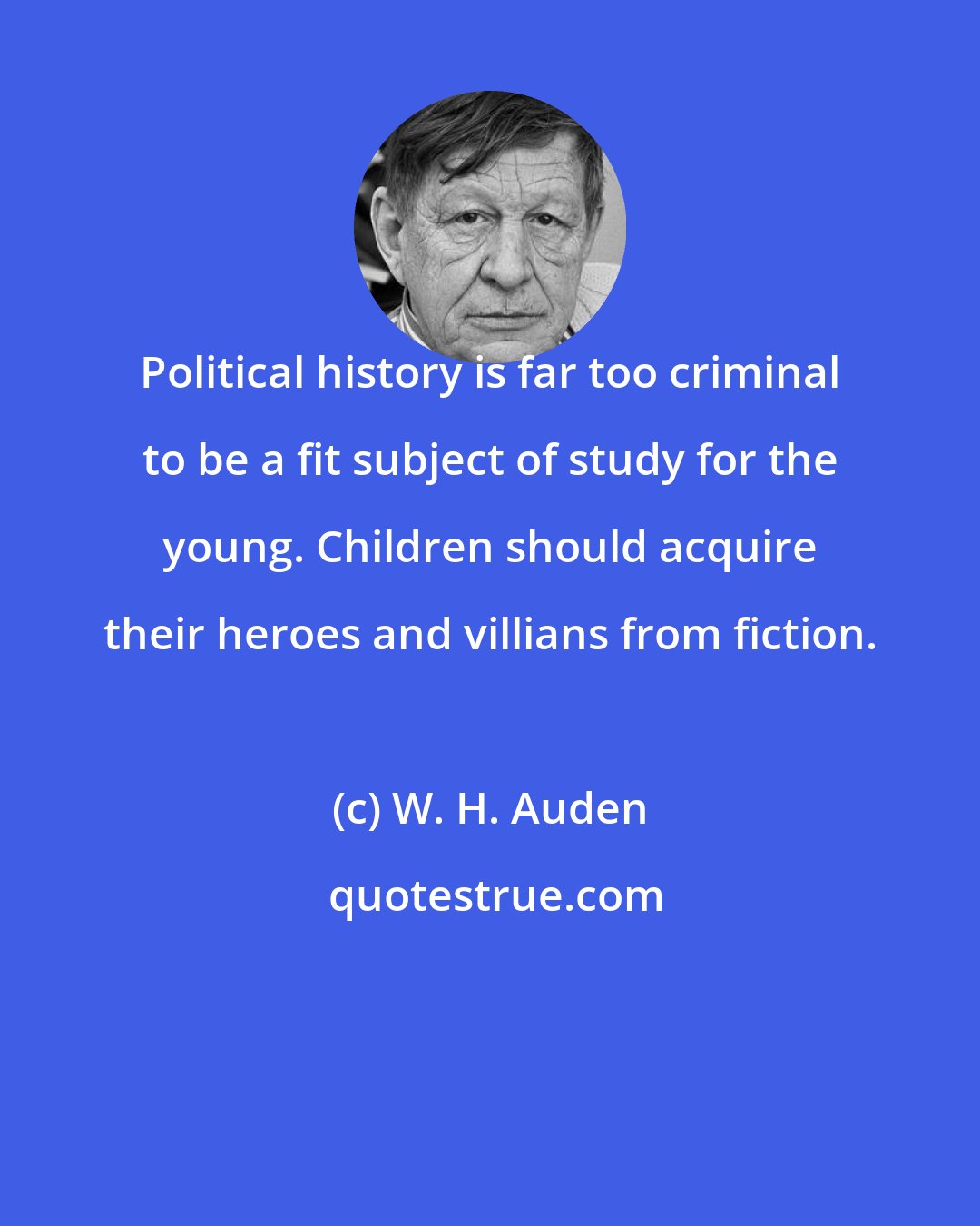 W. H. Auden: Political history is far too criminal to be a fit subject of study for the young. Children should acquire their heroes and villians from fiction.