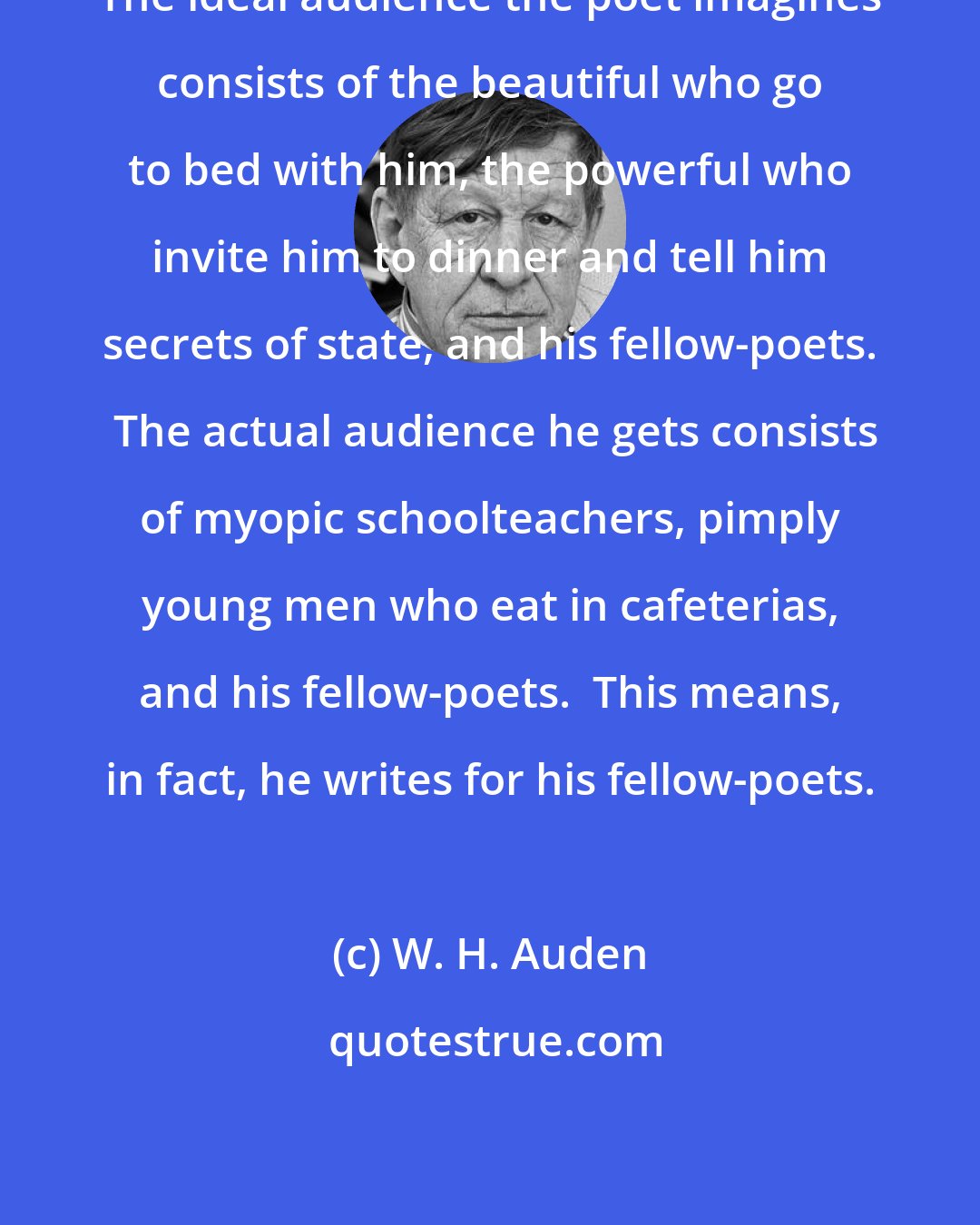 W. H. Auden: The ideal audience the poet imagines consists of the beautiful who go to bed with him, the powerful who invite him to dinner and tell him secrets of state, and his fellow-poets.  The actual audience he gets consists of myopic schoolteachers, pimply young men who eat in cafeterias, and his fellow-poets.  This means, in fact, he writes for his fellow-poets.