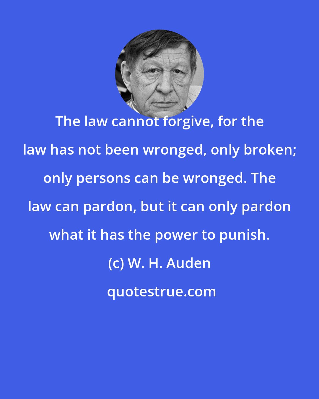 W. H. Auden: The law cannot forgive, for the law has not been wronged, only broken; only persons can be wronged. The law can pardon, but it can only pardon what it has the power to punish.