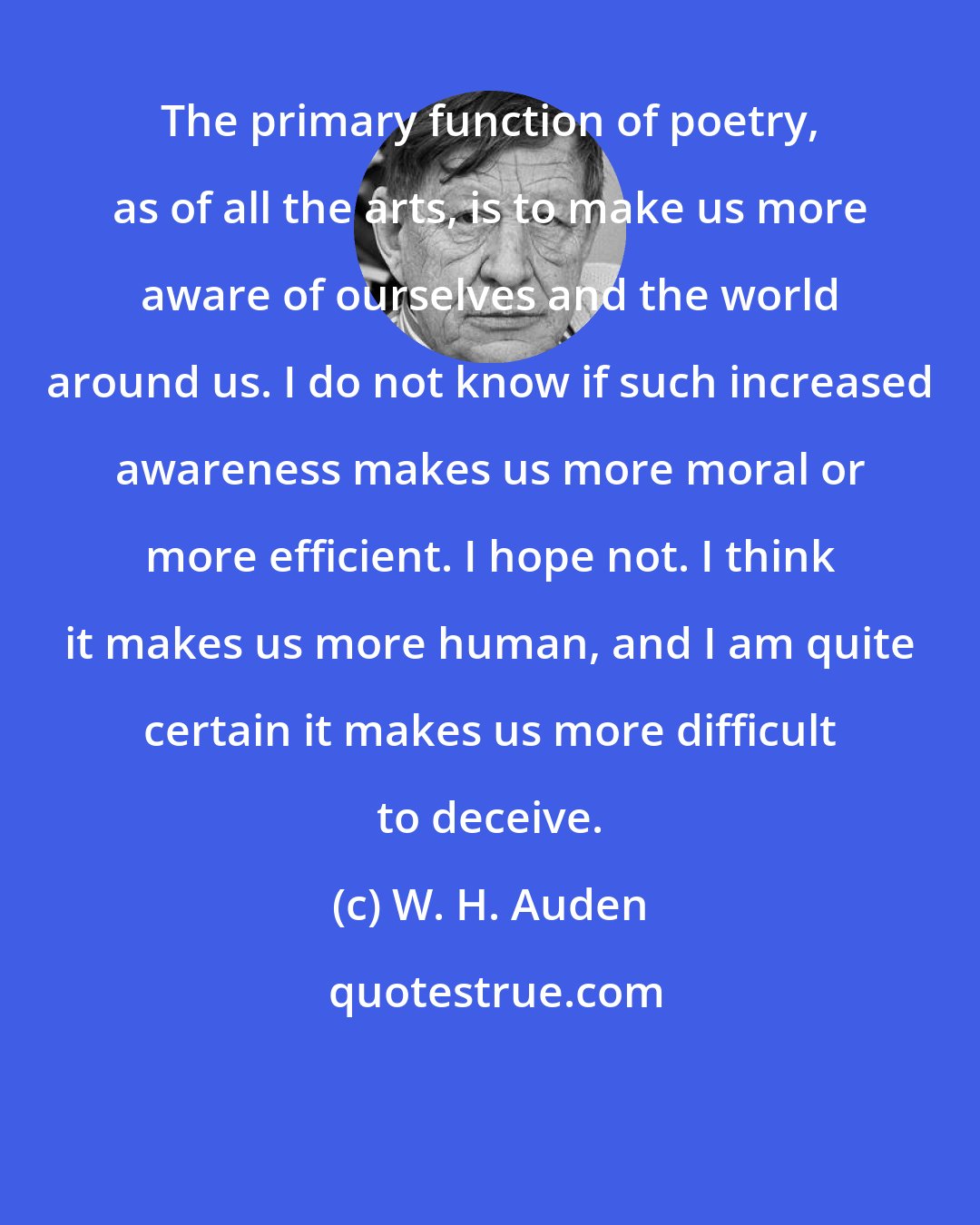 W. H. Auden: The primary function of poetry, as of all the arts, is to make us more aware of ourselves and the world around us. I do not know if such increased awareness makes us more moral or more efficient. I hope not. I think it makes us more human, and I am quite certain it makes us more difficult to deceive.