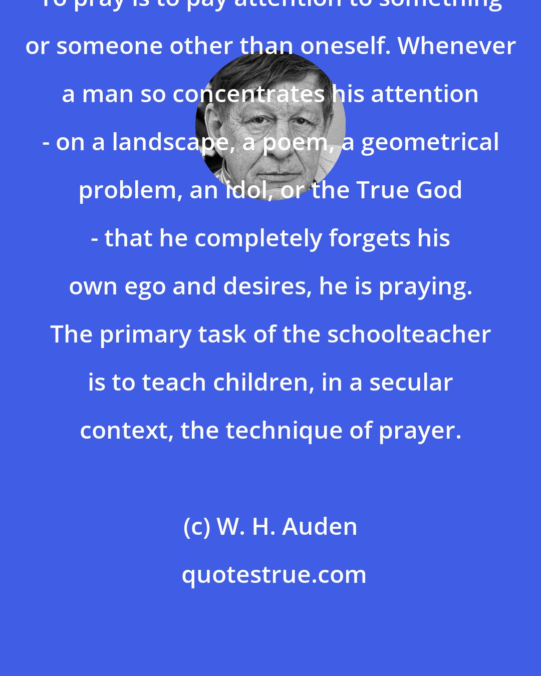 W. H. Auden: To pray is to pay attention to something or someone other than oneself. Whenever a man so concentrates his attention - on a landscape, a poem, a geometrical problem, an idol, or the True God - that he completely forgets his own ego and desires, he is praying. The primary task of the schoolteacher is to teach children, in a secular context, the technique of prayer.