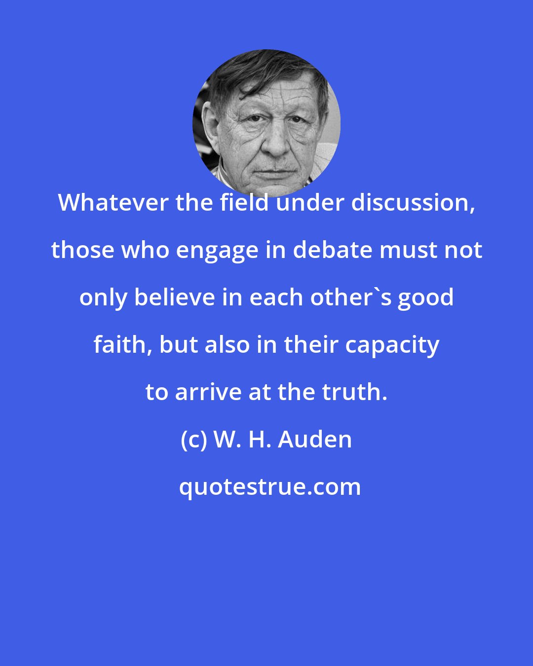 W. H. Auden: Whatever the field under discussion, those who engage in debate must not only believe in each other's good faith, but also in their capacity to arrive at the truth.