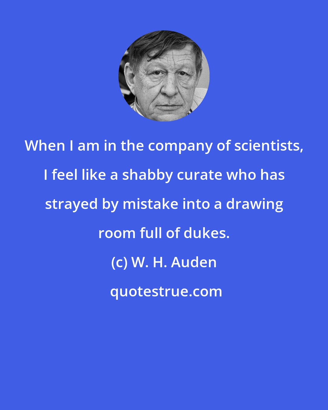 W. H. Auden: When I am in the company of scientists, I feel like a shabby curate who has strayed by mistake into a drawing room full of dukes.