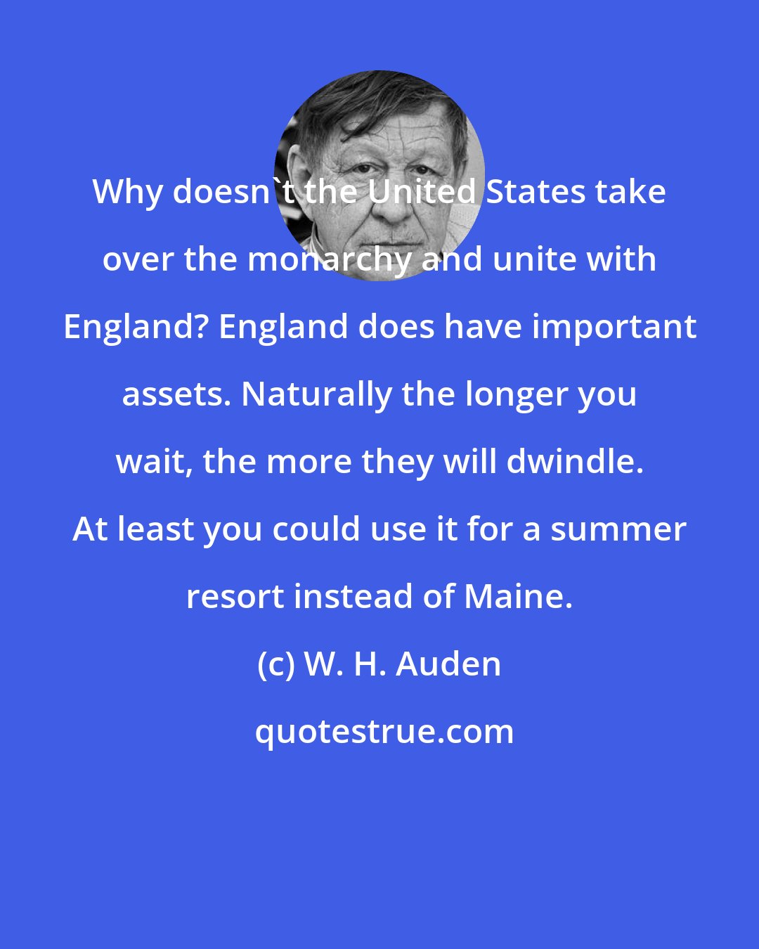 W. H. Auden: Why doesn't the United States take over the monarchy and unite with England? England does have important assets. Naturally the longer you wait, the more they will dwindle. At least you could use it for a summer resort instead of Maine.