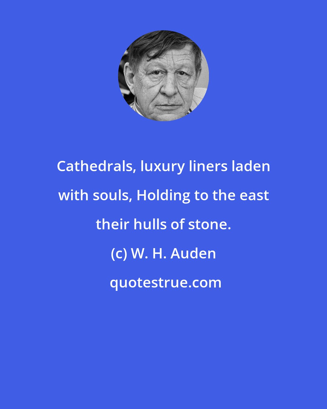 W. H. Auden: Cathedrals, luxury liners laden with souls, Holding to the east their hulls of stone.