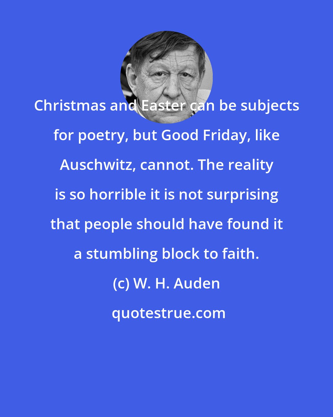 W. H. Auden: Christmas and Easter can be subjects for poetry, but Good Friday, like Auschwitz, cannot. The reality is so horrible it is not surprising that people should have found it a stumbling block to faith.