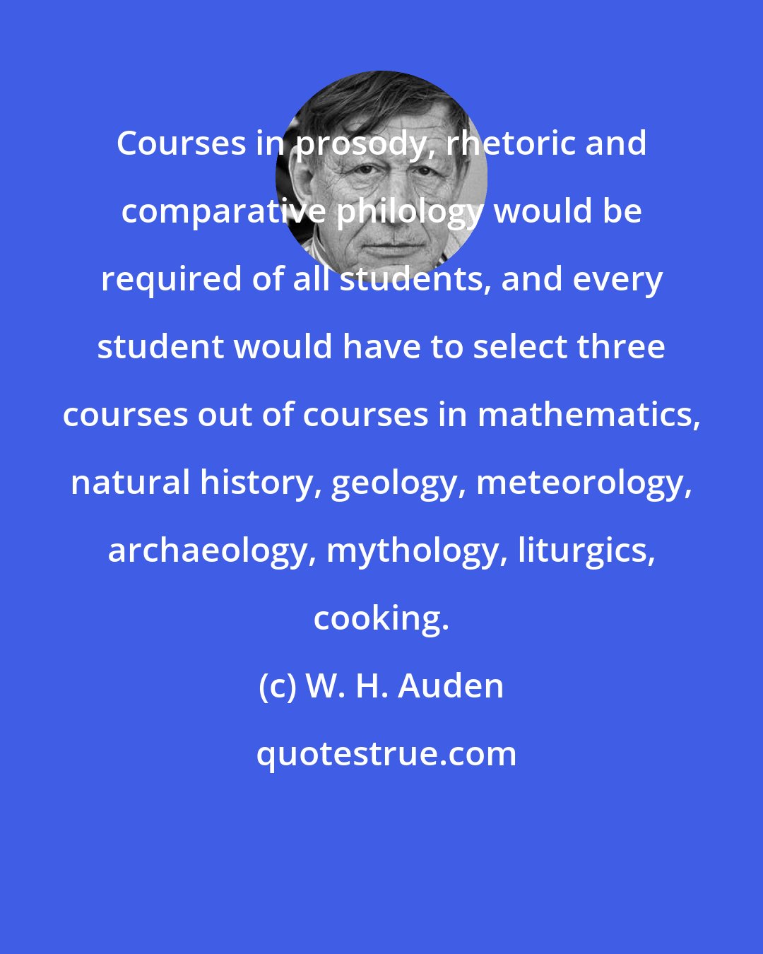 W. H. Auden: Courses in prosody, rhetoric and comparative philology would be required of all students, and every student would have to select three courses out of courses in mathematics, natural history, geology, meteorology, archaeology, mythology, liturgics, cooking.