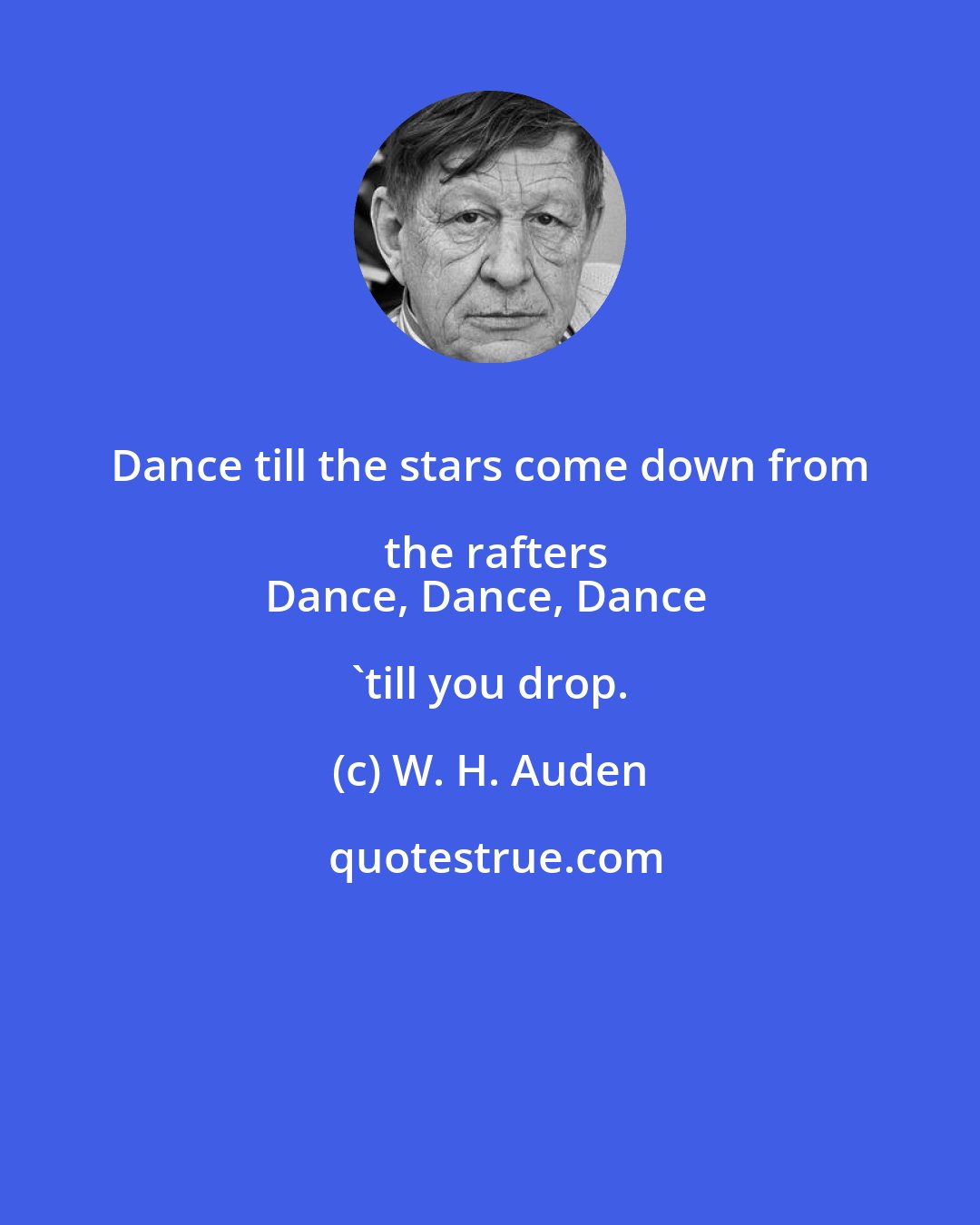 W. H. Auden: Dance till the stars come down from the rafters
Dance, Dance, Dance 'till you drop.