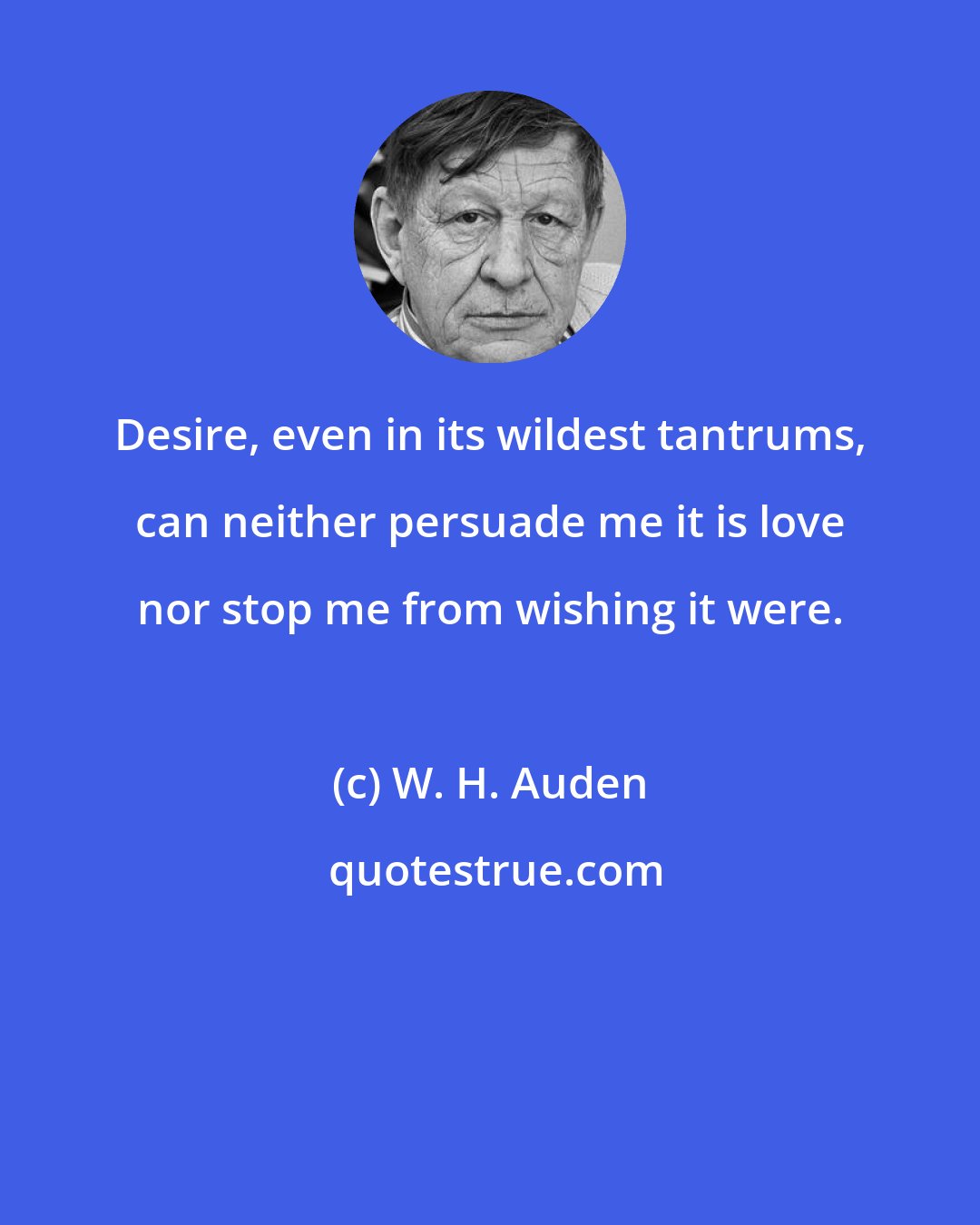 W. H. Auden: Desire, even in its wildest tantrums, can neither persuade me it is love nor stop me from wishing it were.