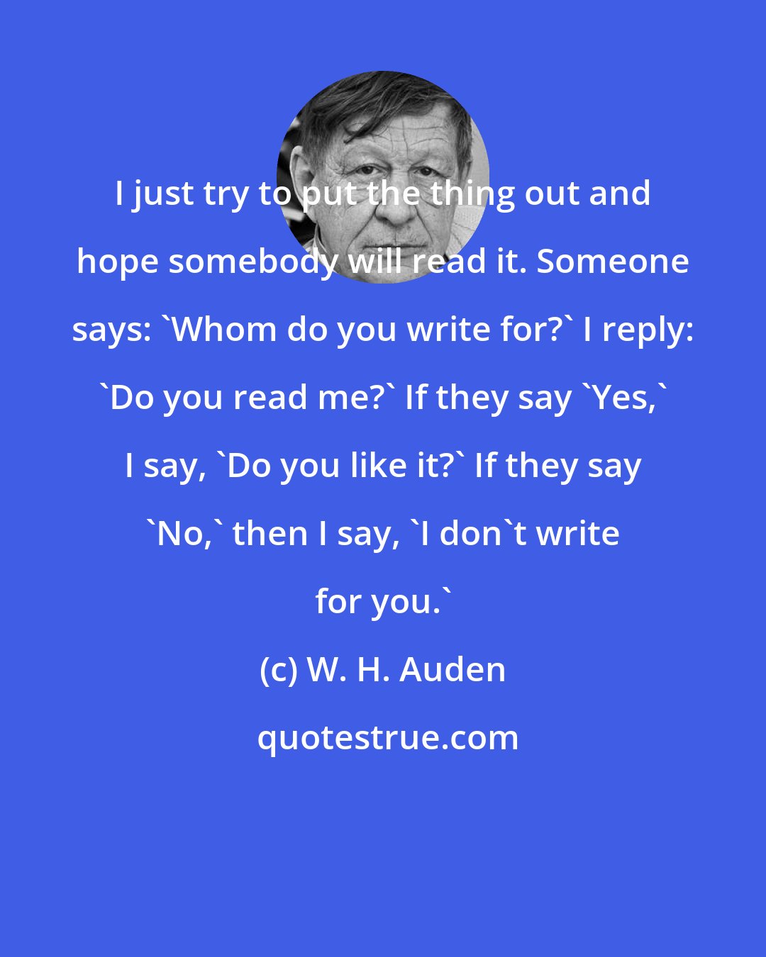 W. H. Auden: I just try to put the thing out and hope somebody will read it. Someone says: 'Whom do you write for?' I reply: 'Do you read me?' If they say 'Yes,' I say, 'Do you like it?' If they say 'No,' then I say, 'I don't write for you.'