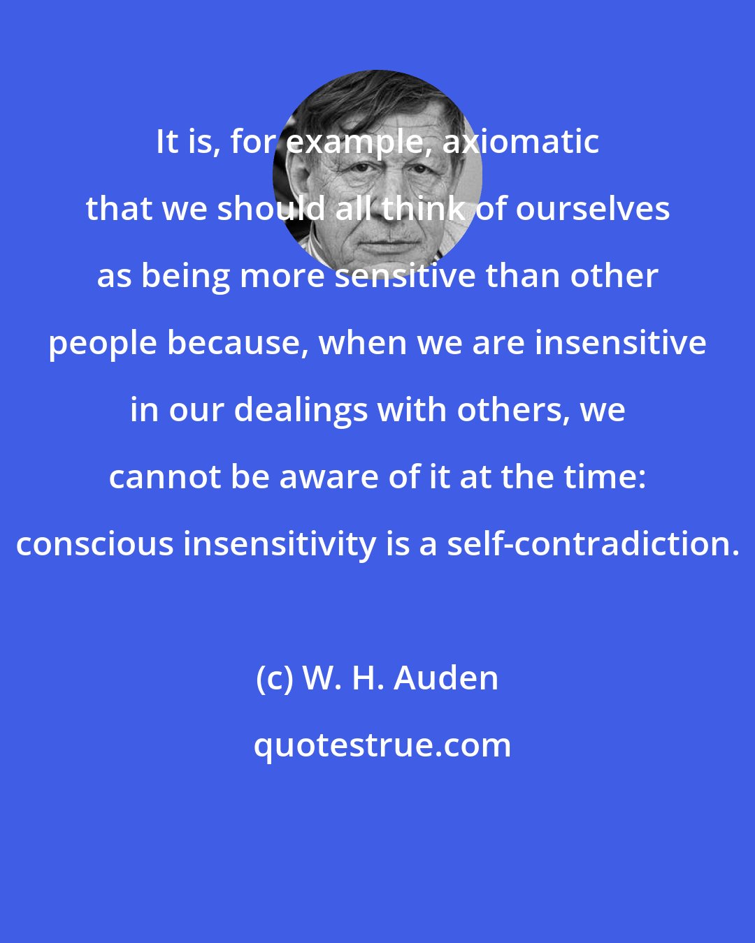 W. H. Auden: It is, for example, axiomatic that we should all think of ourselves as being more sensitive than other people because, when we are insensitive in our dealings with others, we cannot be aware of it at the time: conscious insensitivity is a self-contradiction.