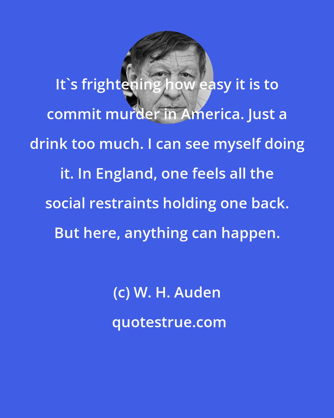 W. H. Auden: It's frightening how easy it is to commit murder in America. Just a drink too much. I can see myself doing it. In England, one feels all the social restraints holding one back. But here, anything can happen.