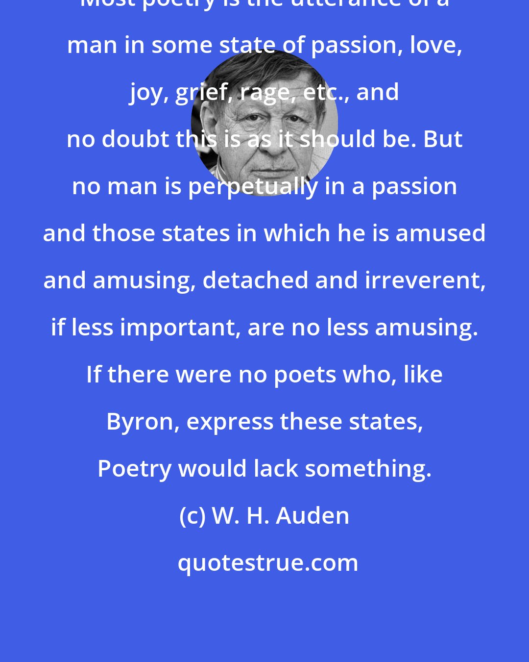 W. H. Auden: Most poetry is the utterance of a man in some state of passion, love, joy, grief, rage, etc., and no doubt this is as it should be. But no man is perpetually in a passion and those states in which he is amused and amusing, detached and irreverent, if less important, are no less amusing. If there were no poets who, like Byron, express these states, Poetry would lack something.