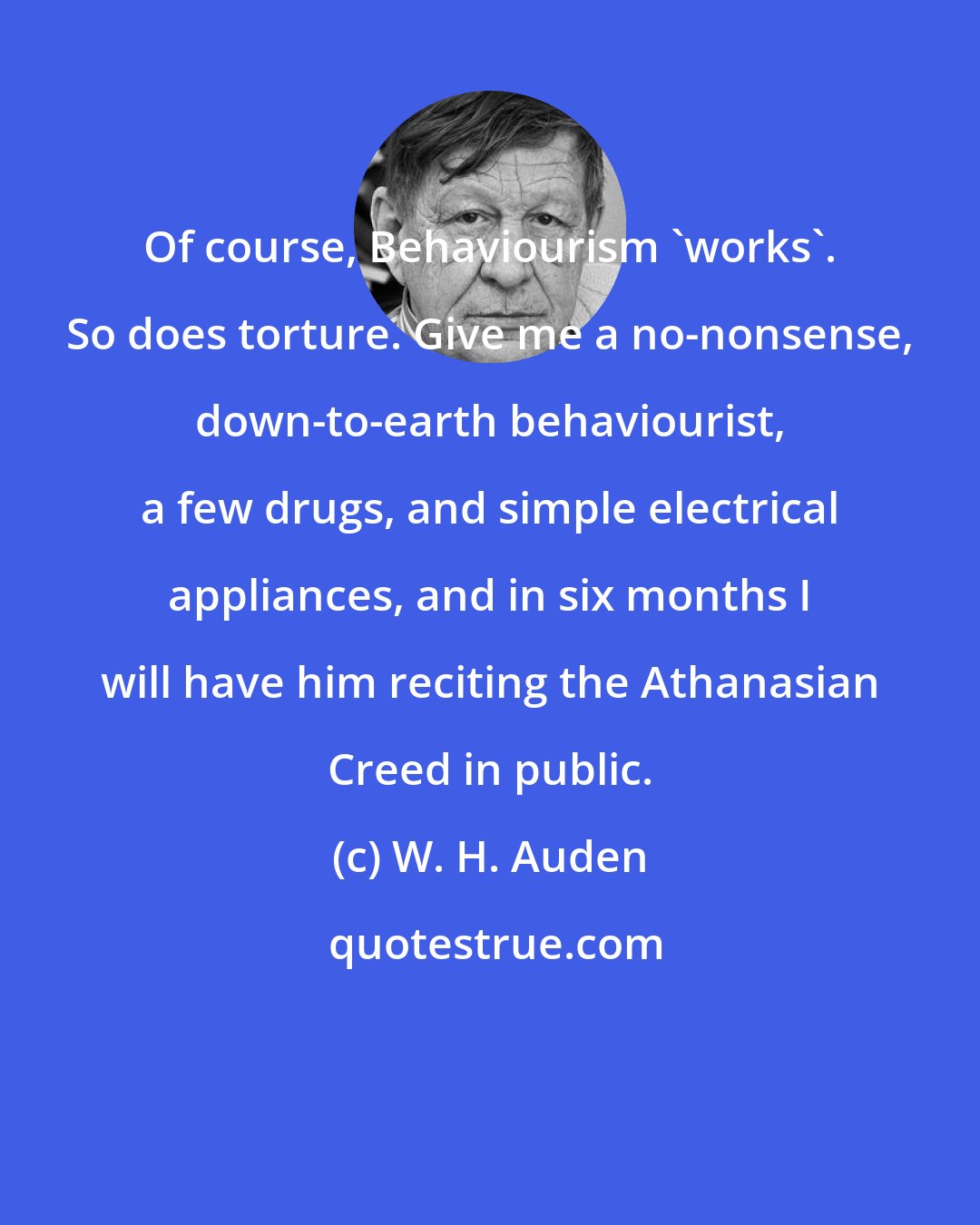 W. H. Auden: Of course, Behaviourism 'works'. So does torture. Give me a no-nonsense, down-to-earth behaviourist, a few drugs, and simple electrical appliances, and in six months I will have him reciting the Athanasian Creed in public.