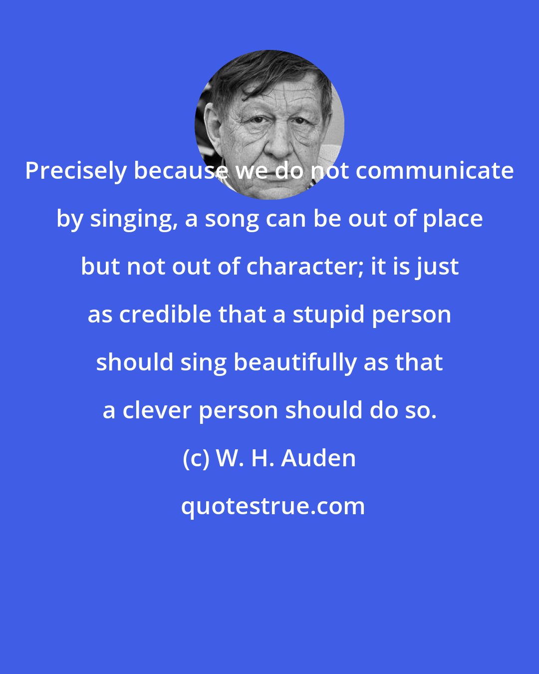 W. H. Auden: Precisely because we do not communicate by singing, a song can be out of place but not out of character; it is just as credible that a stupid person should sing beautifully as that a clever person should do so.