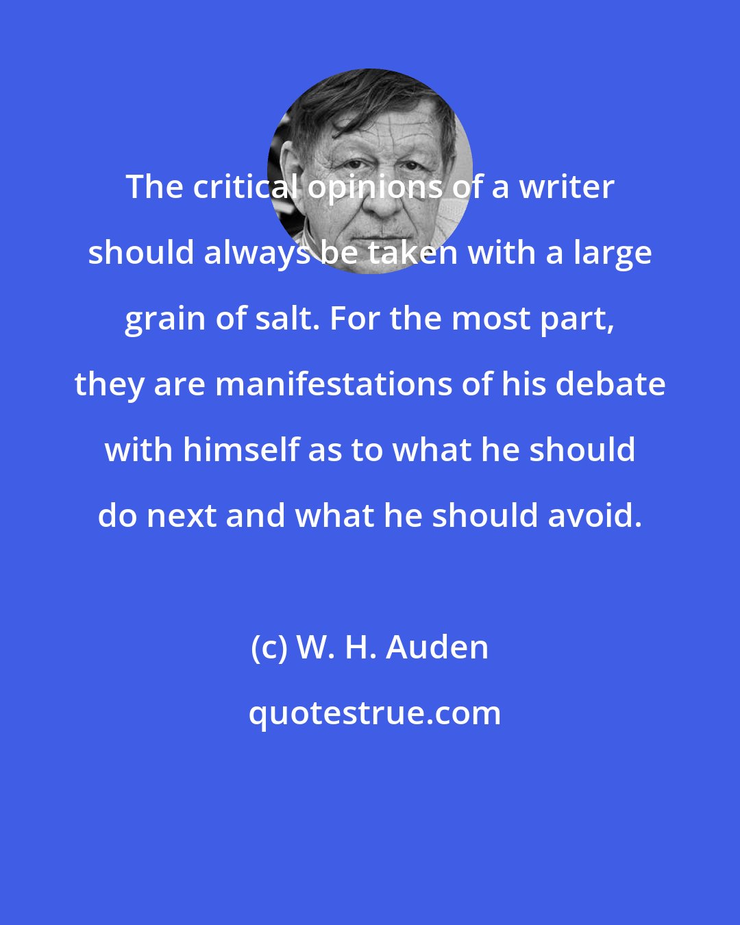 W. H. Auden: The critical opinions of a writer should always be taken with a large grain of salt. For the most part, they are manifestations of his debate with himself as to what he should do next and what he should avoid.