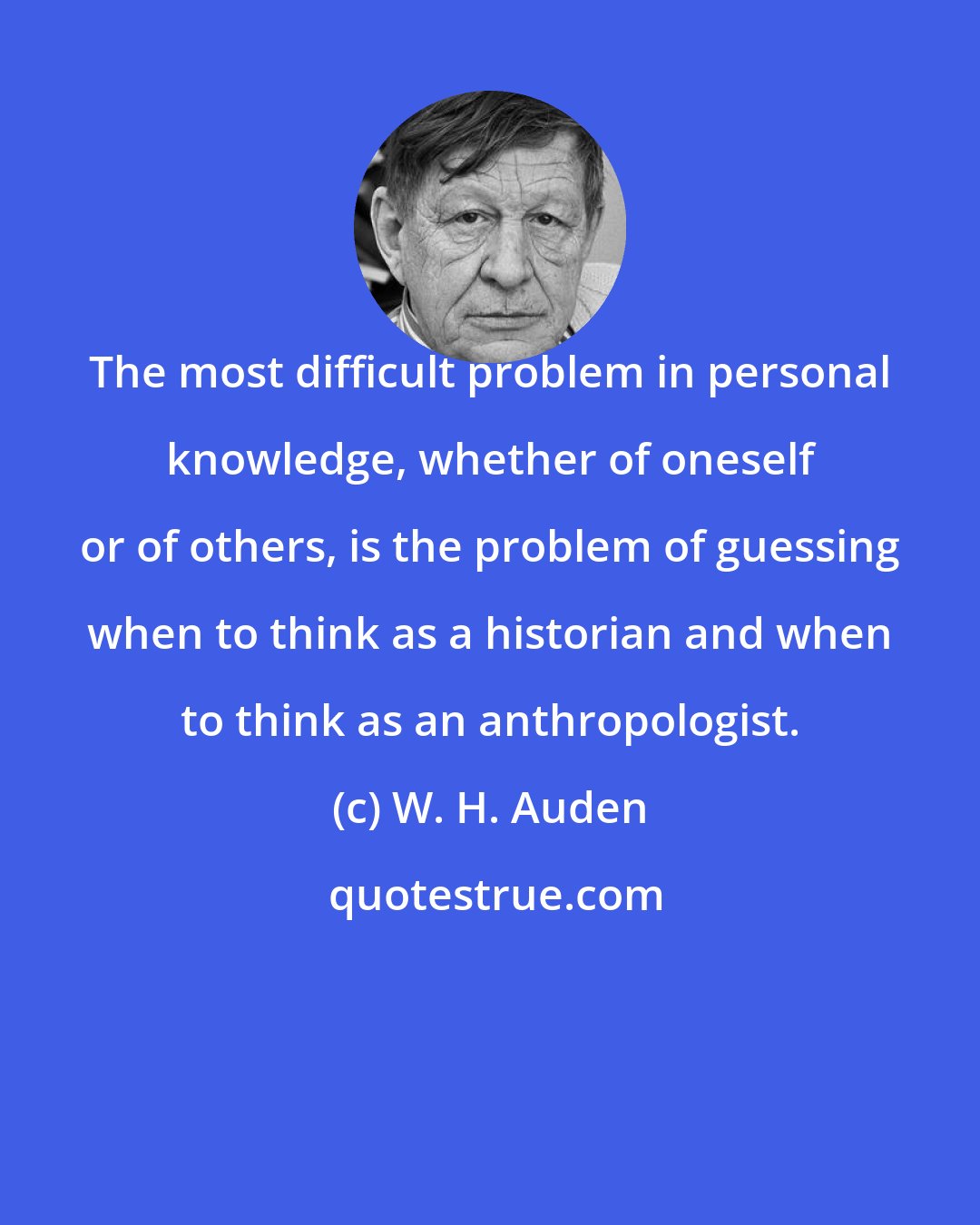 W. H. Auden: The most difficult problem in personal knowledge, whether of oneself or of others, is the problem of guessing when to think as a historian and when to think as an anthropologist.