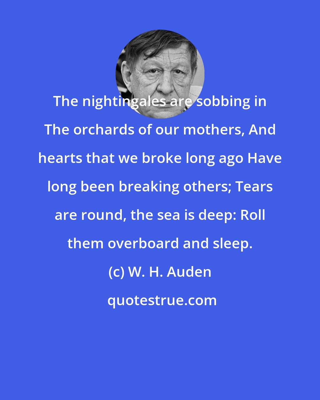 W. H. Auden: The nightingales are sobbing in The orchards of our mothers, And hearts that we broke long ago Have long been breaking others; Tears are round, the sea is deep: Roll them overboard and sleep.