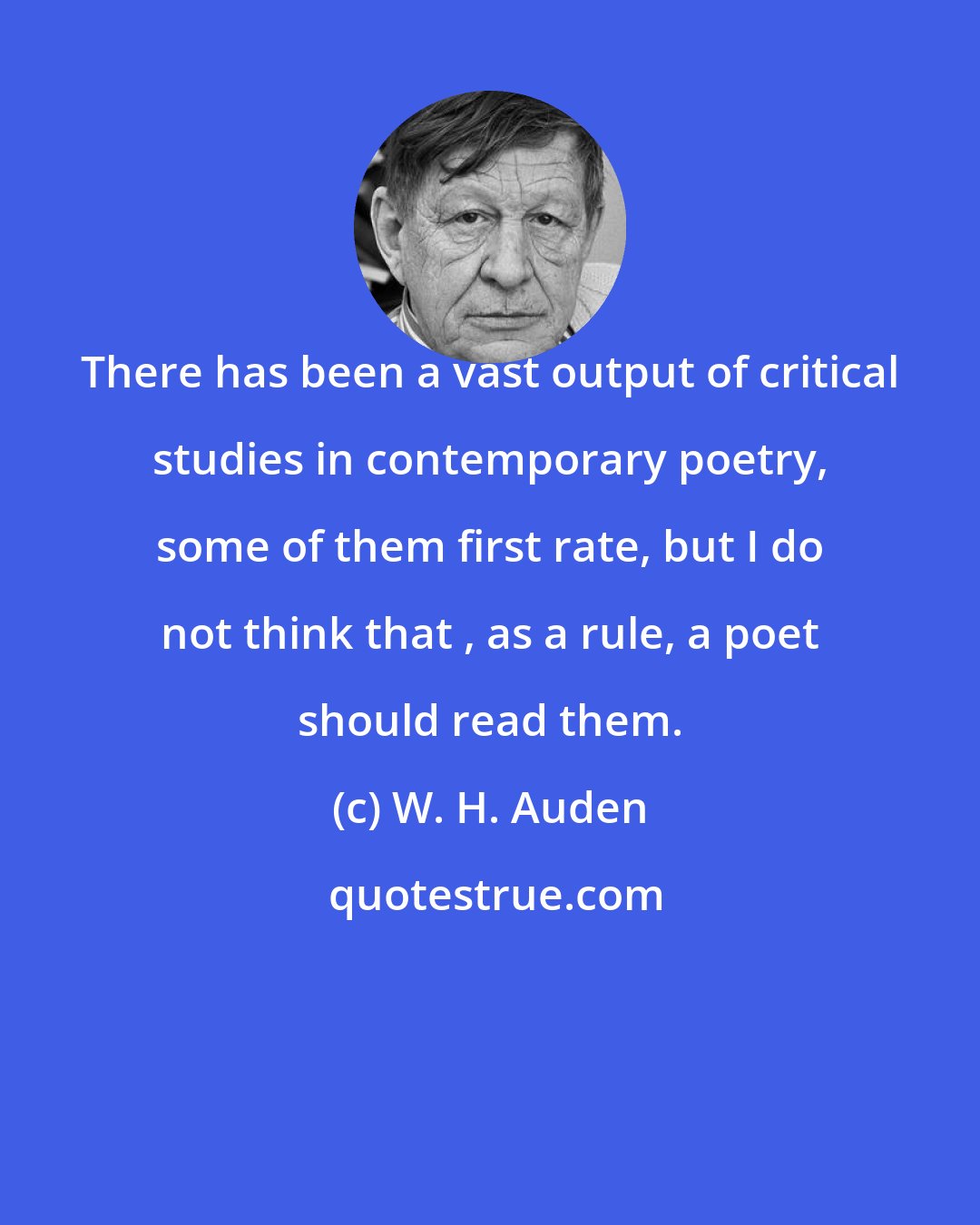 W. H. Auden: There has been a vast output of critical studies in contemporary poetry, some of them first rate, but I do not think that , as a rule, a poet should read them.