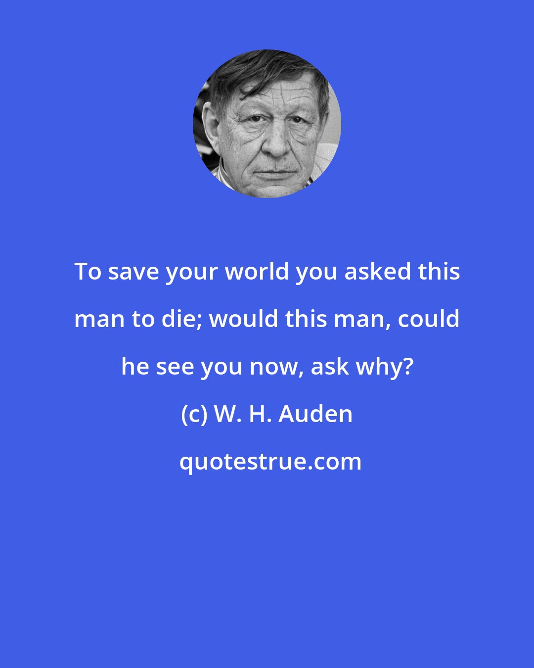 W. H. Auden: To save your world you asked this man to die; would this man, could he see you now, ask why?