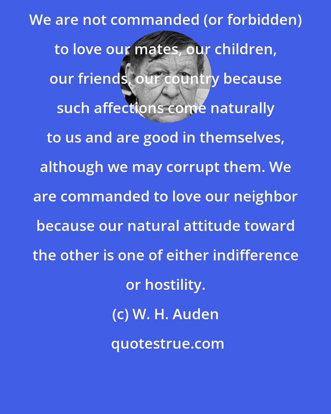 W. H. Auden: We are not commanded (or forbidden) to love our mates, our children, our friends, our country because such affections come naturally to us and are good in themselves, although we may corrupt them. We are commanded to love our neighbor because our natural attitude toward the other is one of either indifference or hostility.