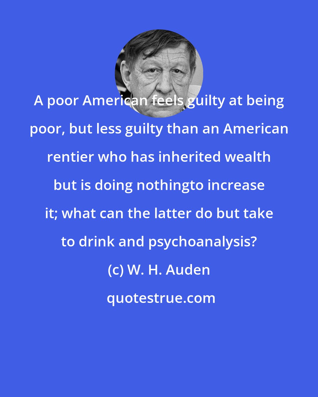 W. H. Auden: A poor American feels guilty at being poor, but less guilty than an American rentier who has inherited wealth but is doing nothingto increase it; what can the latter do but take to drink and psychoanalysis?